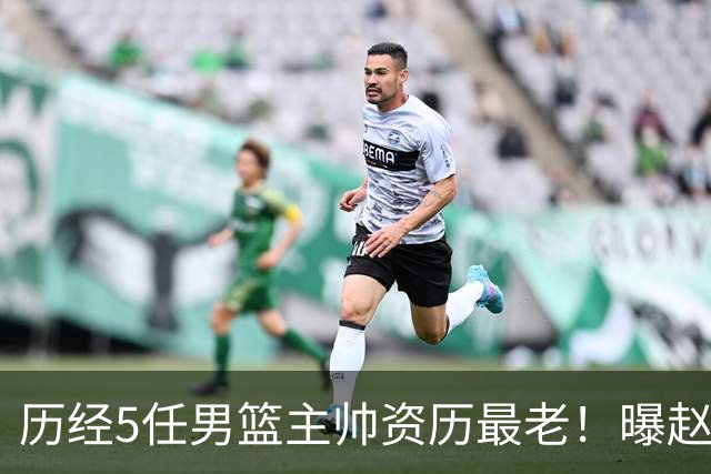 历经5任男篮主帅资历最老！曝赵继伟担任最新窗口期国家队队长